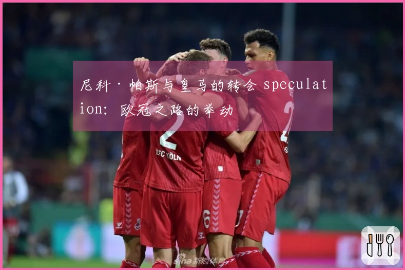 尼科·帕斯与皇马的转会 speculation：欧冠之路的举动