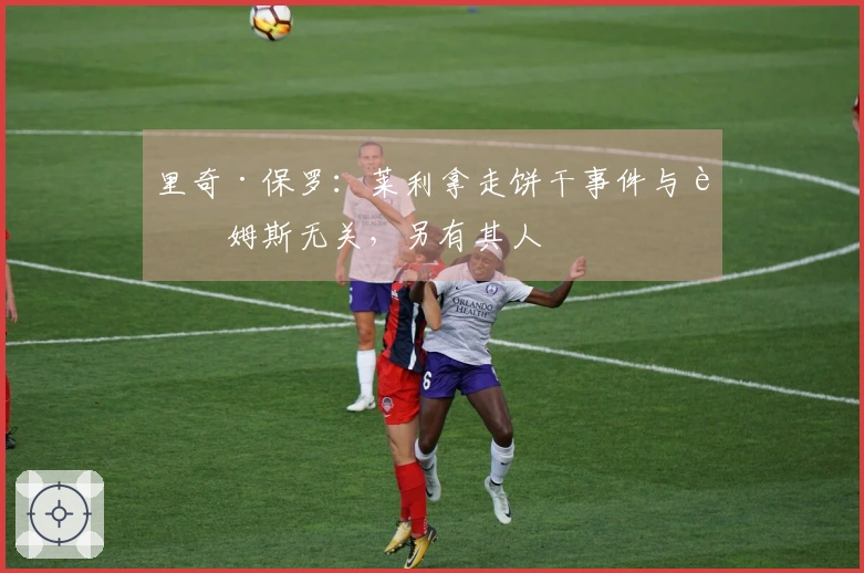 里奇·保罗：莱利拿走饼干事件与詹姆斯无关，另有其人