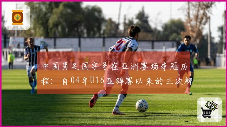 中国男足国字号在亚洲赛场夺冠历程：自04年U16亚锦赛以来的三次辉煌