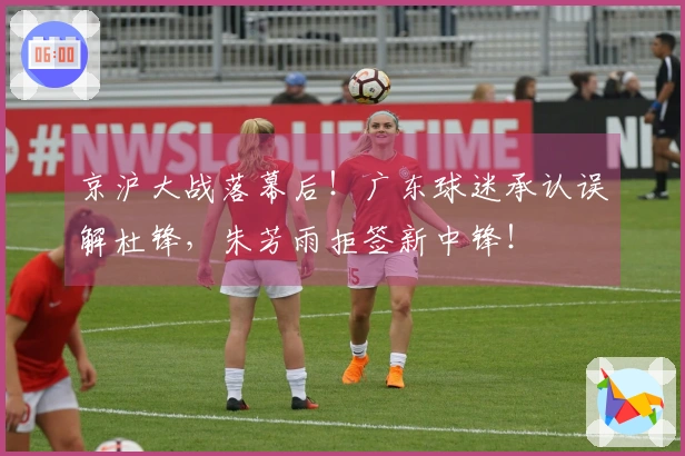 京沪大战落幕后！广东球迷承认误解杜锋，朱芳雨拒签新中锋！