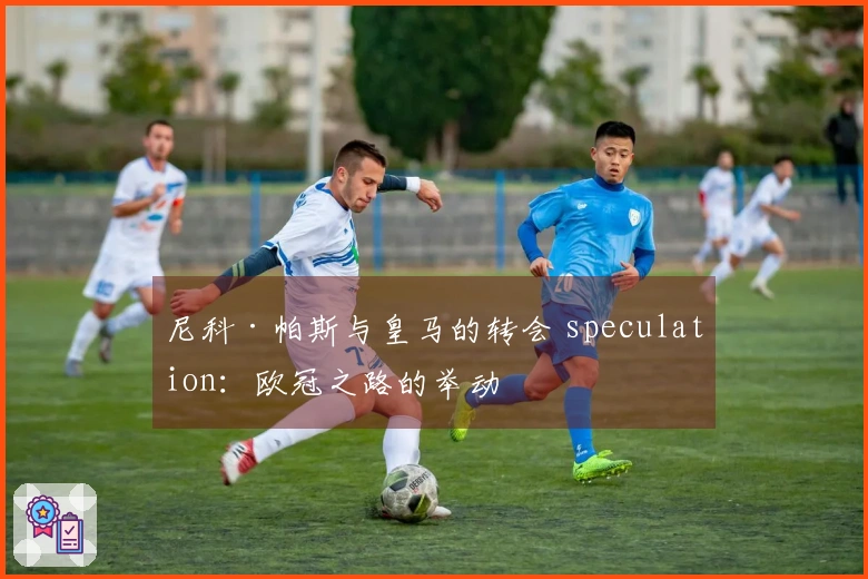 尼科·帕斯与皇马的转会 speculation：欧冠之路的举动