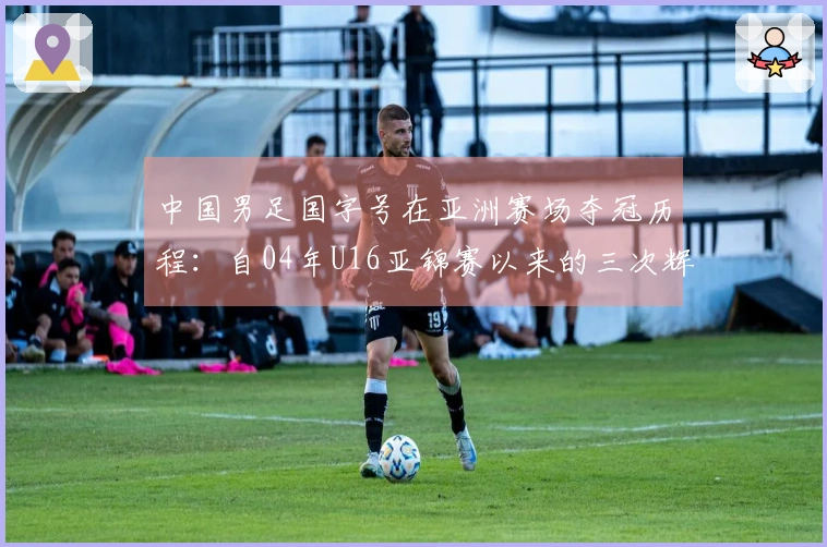 中国男足国字号在亚洲赛场夺冠历程：自04年U16亚锦赛以来的三次辉煌