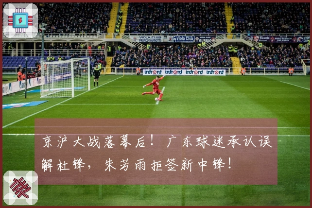 京沪大战落幕后！广东球迷承认误解杜锋，朱芳雨拒签新中锋！